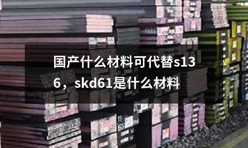 國產(chǎn)什么材料可代替s136，skd61是什么材料