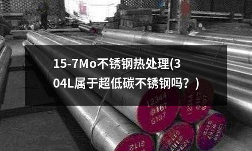 15-7Mo不銹鋼熱處理(304L屬于超低碳不銹鋼嗎？)