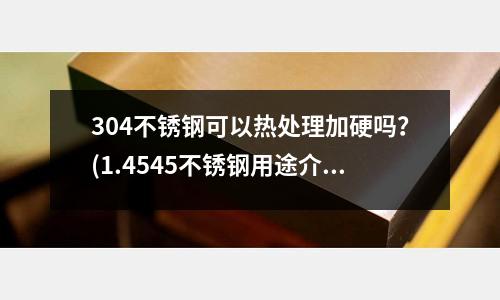 304不銹鋼可以熱處理加硬嗎？(1.4545不銹鋼用途介紹)