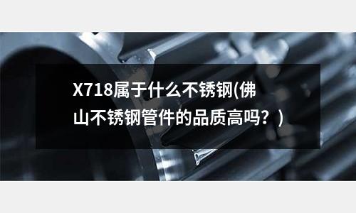 X718屬于什么不銹鋼(佛山不銹鋼管件的品質高嗎？)