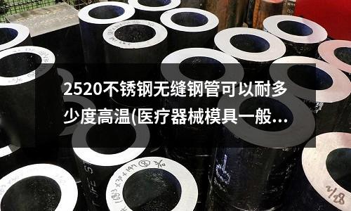 2520不銹鋼無縫鋼管可以耐多少度高溫(醫(yī)療器械模具一般用什么模具材料??？模架也要不銹鋼的嗎？)