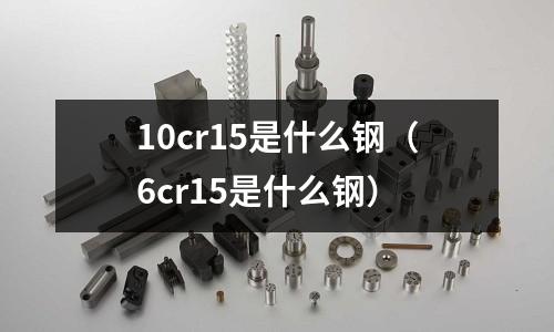 10cr15是什么鋼（6cr15是什么鋼）