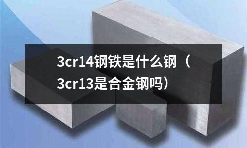 3cr14鋼鐵是什么鋼（3cr13是合金鋼嗎）