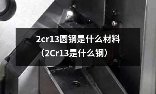 2cr13圓鋼是什么材料（2Cr13是什么鋼）