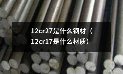 12cr27是什么鋼材（12cr17是什么材質(zhì)）