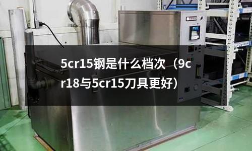 5cr15鋼是什么檔次（9cr18與5cr15刀具更好）