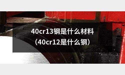 40cr13鋼是什么材料（40cr12是什么鋼）