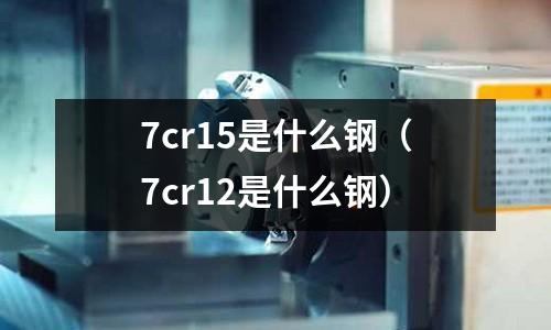 7cr15是什么鋼（7cr12是什么鋼）