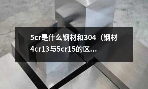 5cr是什么鋼材和304（鋼材4cr13與5cr15的區(qū)別）