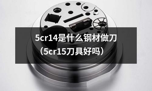 5cr14是什么鋼材做刀（5cr15刀具好嗎）