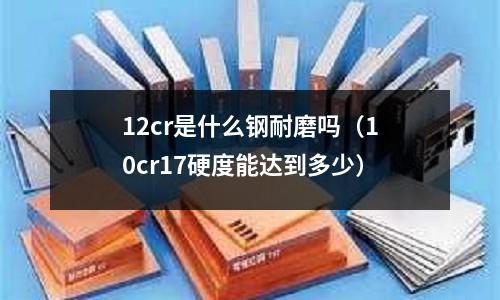 12cr是什么鋼耐磨嗎（10cr17硬度能達(dá)到多少）