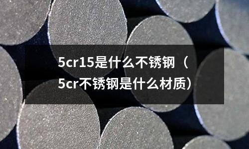 5cr15是什么不銹鋼（5cr不銹鋼是什么材質(zhì)）