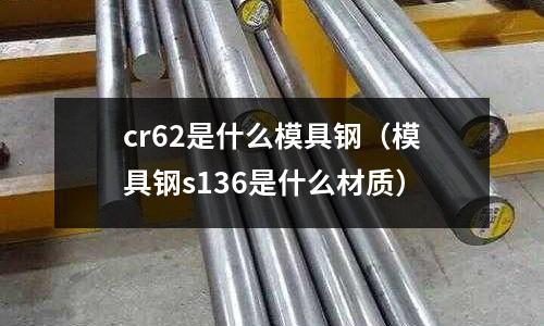 cr62是什么模具鋼（模具鋼s136是什么材質(zhì)）