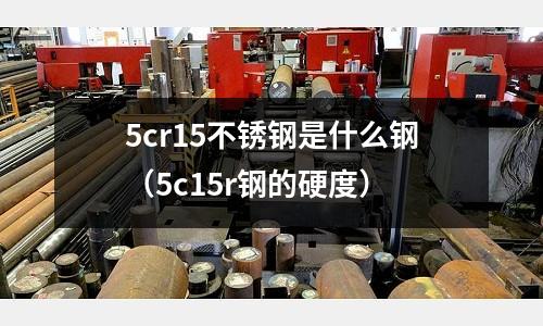 5cr15不銹鋼是什么鋼（5c15r鋼的硬度）