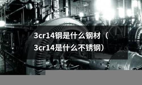 3cr14鋼是什么鋼材（3cr14是什么不銹鋼）