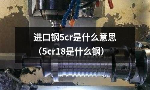 進口鋼5cr是什么意思（5cr18是什么鋼）