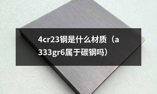 4cr23鋼是什么材質（a333gr6屬于碳鋼嗎）