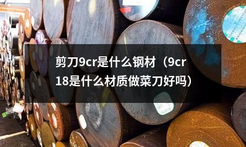 剪刀9cr是什么鋼材（9cr18是什么材質(zhì)做菜刀好嗎）