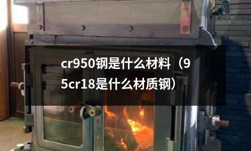 cr950鋼是什么材料（95cr18是什么材質(zhì)鋼）