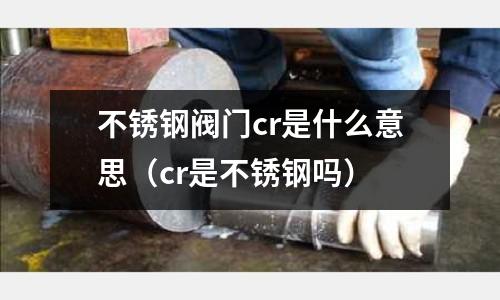 不銹鋼閥門cr是什么意思（cr是不銹鋼嗎）