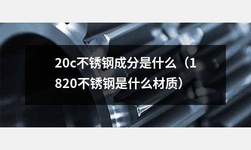 20c不銹鋼成分是什么（1820不銹鋼是什么材質(zhì)）