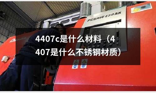 4407c是什么材料（4407是什么不銹鋼材質(zhì)）