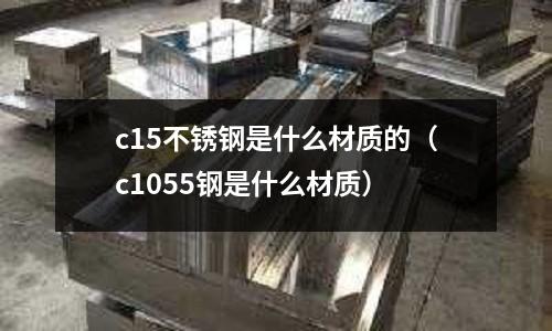 c15不銹鋼是什么材質(zhì)的（c1055鋼是什么材質(zhì)）