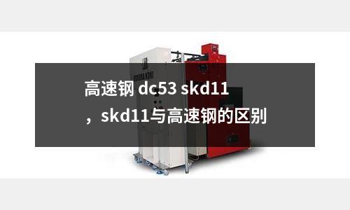 高速鋼 dc53 skd11，skd11與高速鋼的區(qū)別