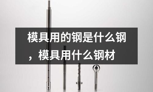 模具用的鋼是什么鋼，模具用什么鋼材