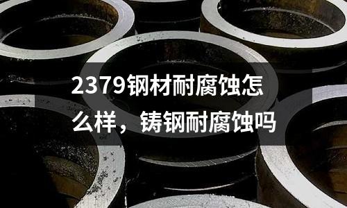 2379鋼材耐腐蝕怎么樣，鑄鋼耐腐蝕嗎