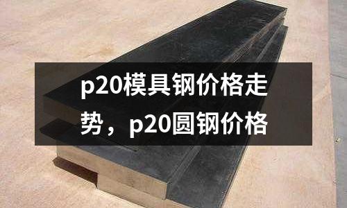 p20模具鋼價(jià)格走勢，p20圓鋼價(jià)格