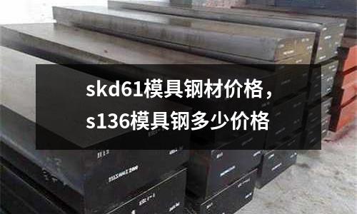 skd61模具鋼材價格，s136模具鋼多少價格