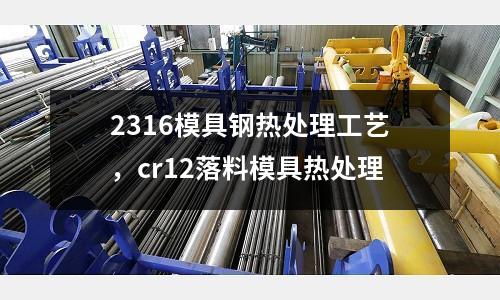 2316模具鋼熱處理工藝，cr12落料模具熱處理