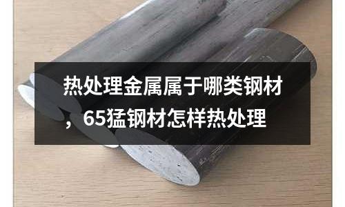 熱處理金屬屬于哪類(lèi)鋼材，65猛鋼材怎樣熱處理