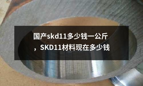 國產(chǎn)skd11多少錢一公斤，SKD11材料現(xiàn)在多少錢