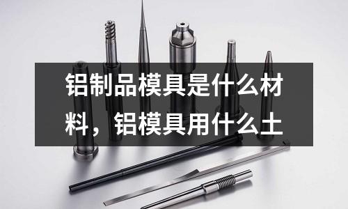 鋁制品模具是什么材料，鋁模具用什么土