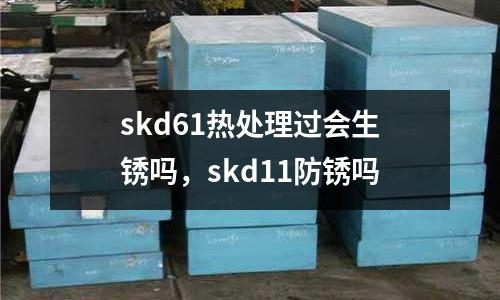 skd61熱處理過(guò)會(huì)生銹嗎，skd11防銹嗎