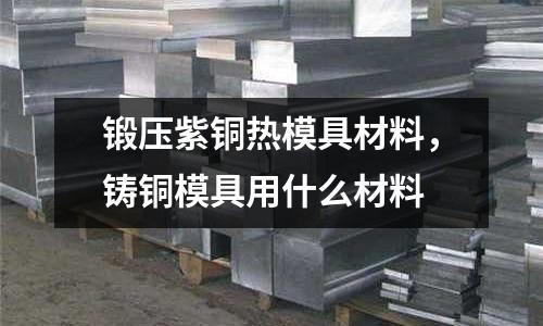 鍛壓紫銅熱模具材料，鑄銅模具用什么材料