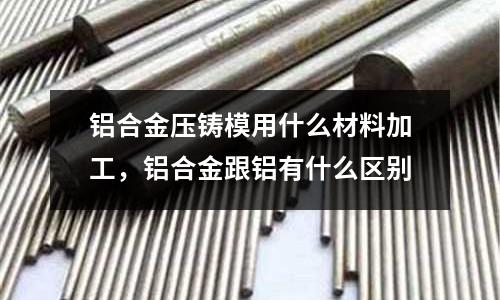 鋁合金壓鑄模用什么材料加工，鋁合金跟鋁有什么區別