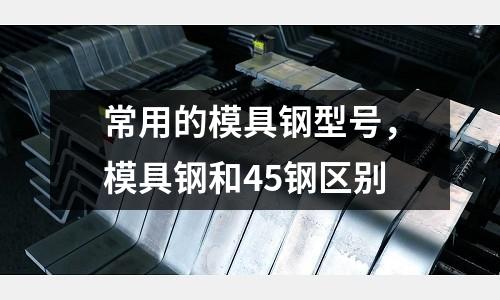 常用的模具鋼型號(hào)，模具鋼和45鋼區(qū)別