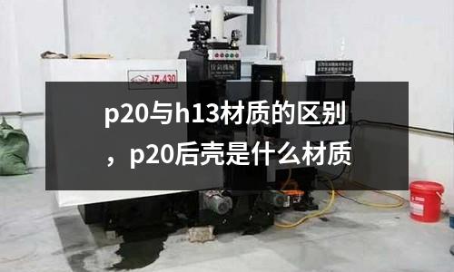 p20與h13材質(zhì)的區(qū)別，p20后殼是什么材質(zhì)