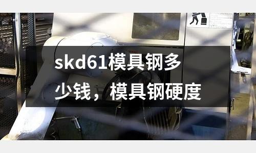 skd61模具鋼多少錢，模具鋼硬度