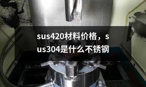 sus420材料價格，sus304是什么不銹鋼