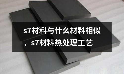 s7材料與什么材料相似，s7材料熱處理工藝