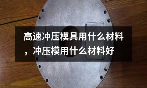 高速?zèng)_壓模具用什么材料，沖壓模用什么材料好