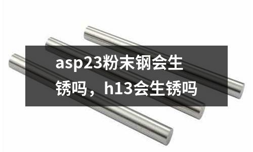 asp23粉末鋼會(huì)生銹嗎，h13會(huì)生銹嗎