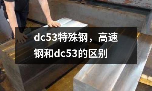 dc53特殊鋼，高速鋼和dc53的區(qū)別