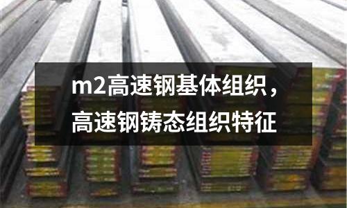 m2高速鋼基體組織，高速鋼鑄態(tài)組織特征