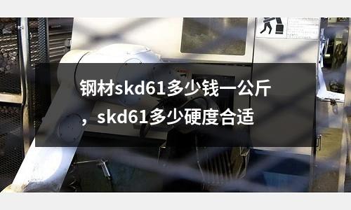 鋼材skd61多少錢(qián)一公斤，skd61多少硬度合適