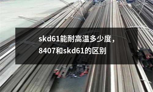 skd61能耐高溫多少度，8407和skd61的區(qū)別